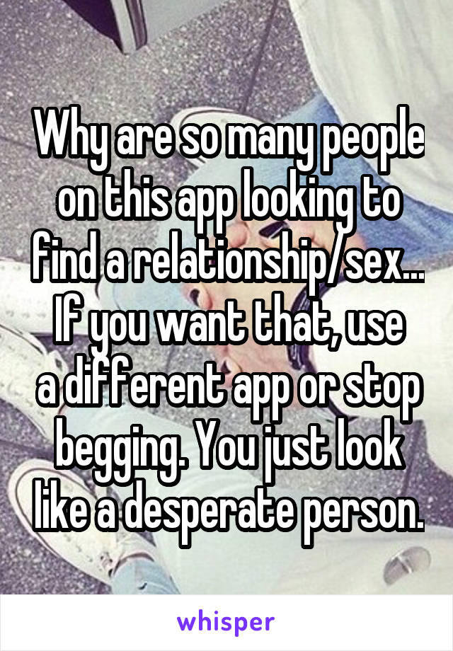 Why are so many people on this app looking to find a relationship/sex...
If you want that, use a different app or stop begging. You just look like a desperate person.
