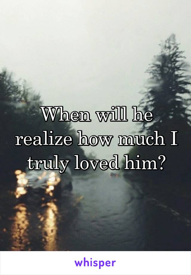 When will he realize how much I truly loved him?