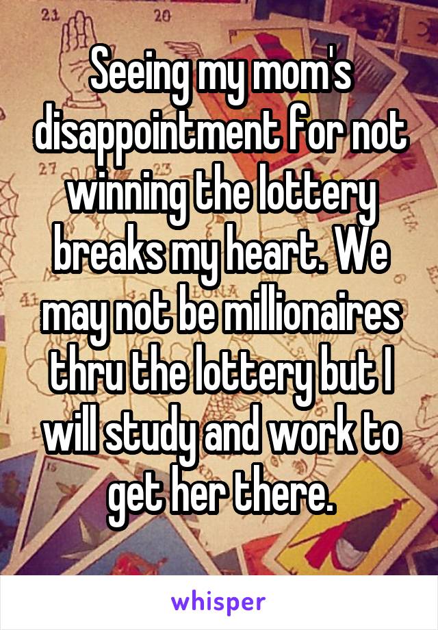 Seeing my mom's disappointment for not winning the lottery breaks my heart. We may not be millionaires thru the lottery but I will study and work to get her there.
