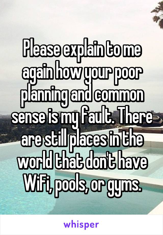 Please explain to me again how your poor planning and common sense is my fault. There are still places in the world that don't have WiFi, pools, or gyms.