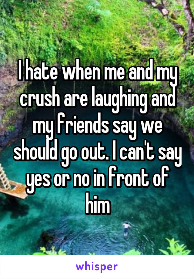 I hate when me and my crush are laughing and my friends say we should go out. I can't say yes or no in front of him