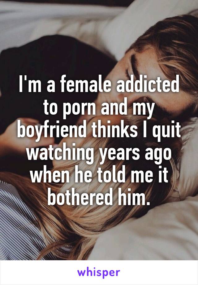 I'm a female addicted to porn and my boyfriend thinks I quit watching years ago when he told me it bothered him.