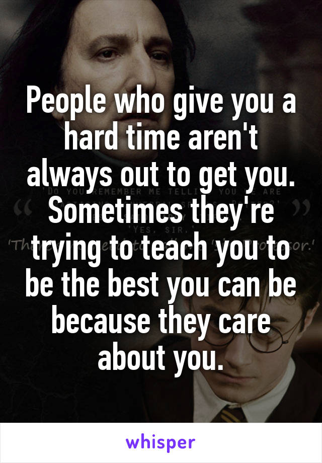 People who give you a hard time aren't always out to get you. Sometimes they're trying to teach you to be the best you can be because they care about you.