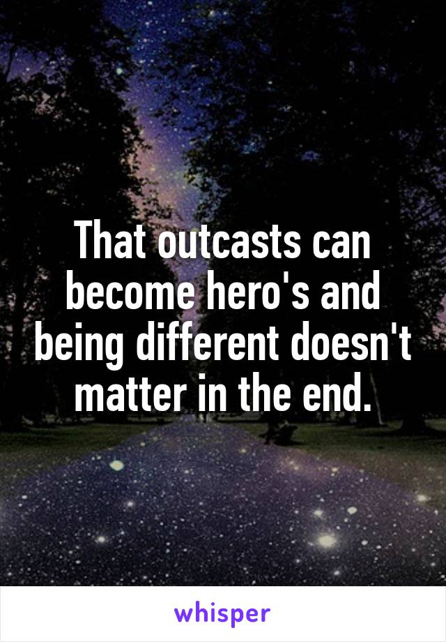 That outcasts can become hero's and being different doesn't matter in the end.