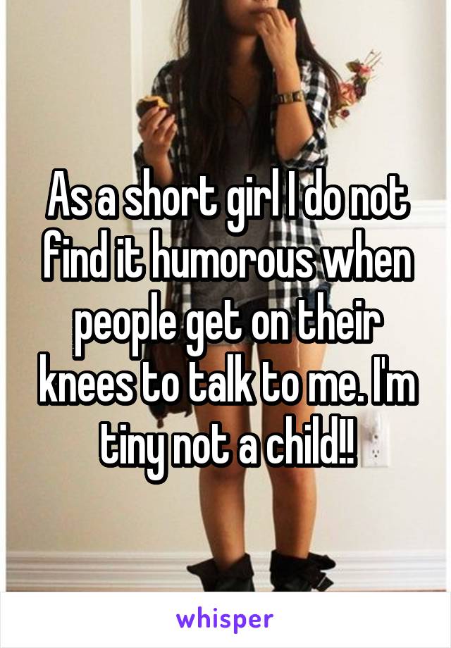 As a short girl I do not find it humorous when people get on their knees to talk to me. I'm tiny not a child!!