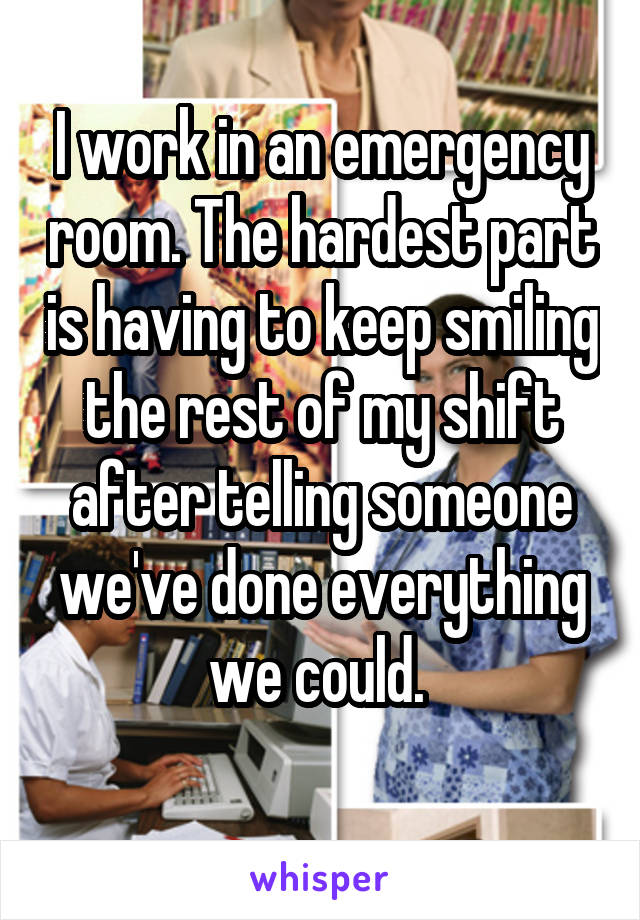 I work in an emergency room. The hardest part is having to keep smiling the rest of my shift after telling someone we've done everything we could. 
