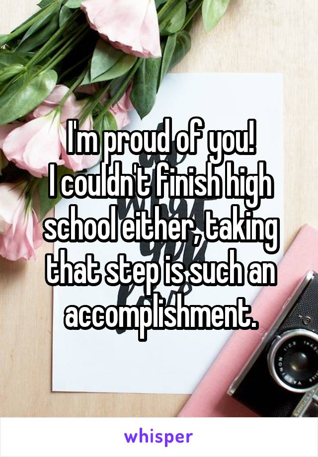 I'm proud of you!
I couldn't finish high school either, taking that step is such an accomplishment.