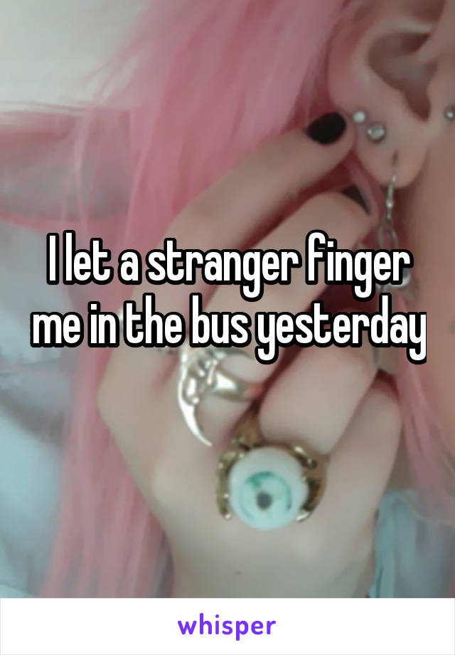 I let a stranger finger me in the bus ye