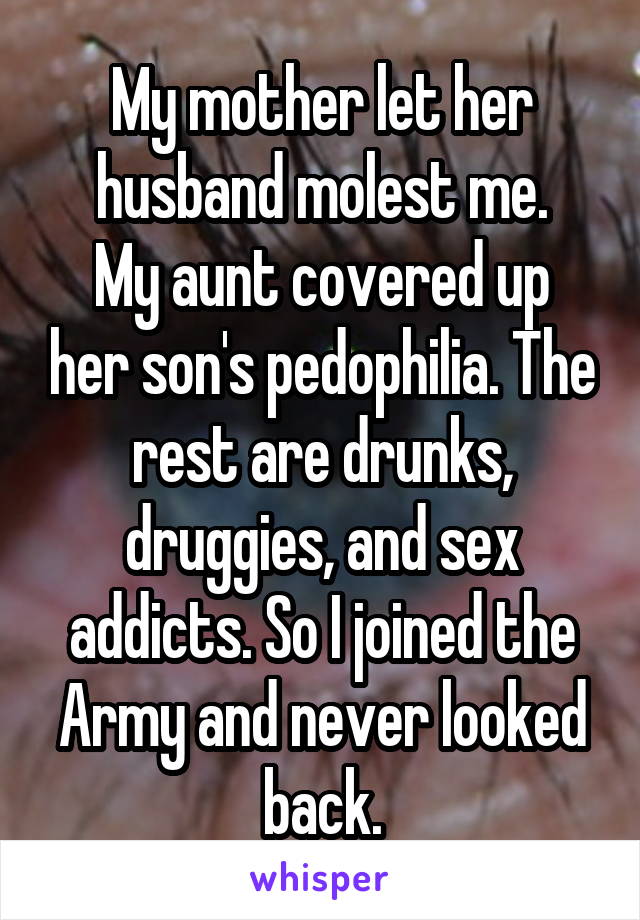 My mother let her husband molest me.
My aunt covered up her son's pedophilia. The rest are drunks, druggies, and sex addicts. So I joined the Army and never looked back.