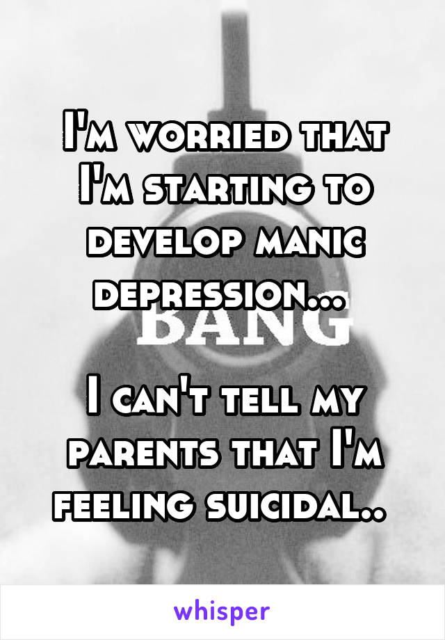 I'm worried that I'm starting to develop manic depression... 

I can't tell my parents that I'm feeling suicidal.. 