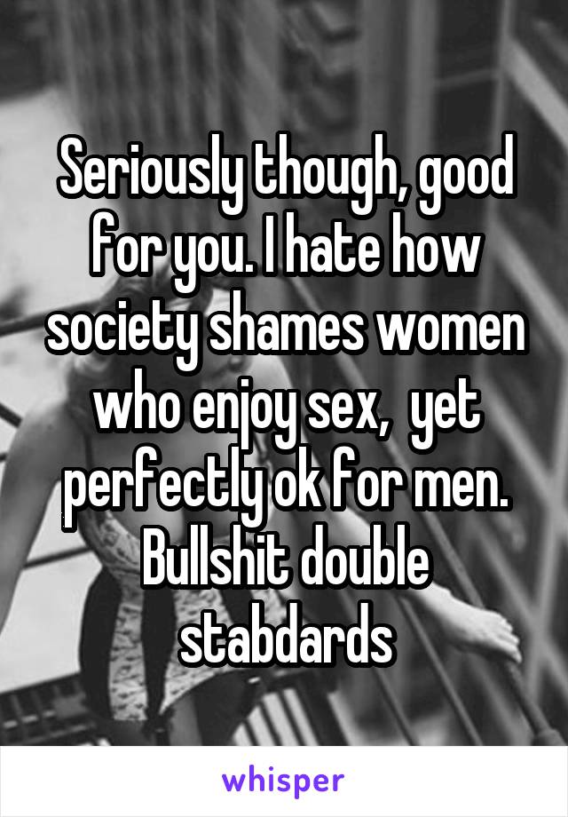 Seriously though, good for you. I hate how society shames women who enjoy sex,  yet perfectly ok for men. Bullshit double stabdards