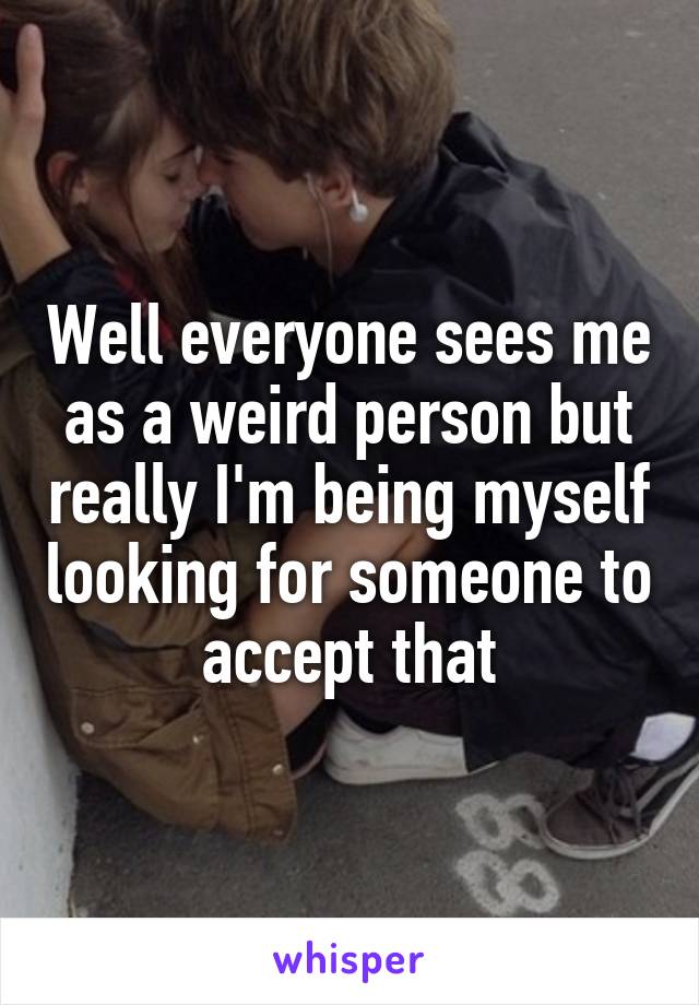 Well everyone sees me as a weird person but really I'm being myself looking for someone to accept that