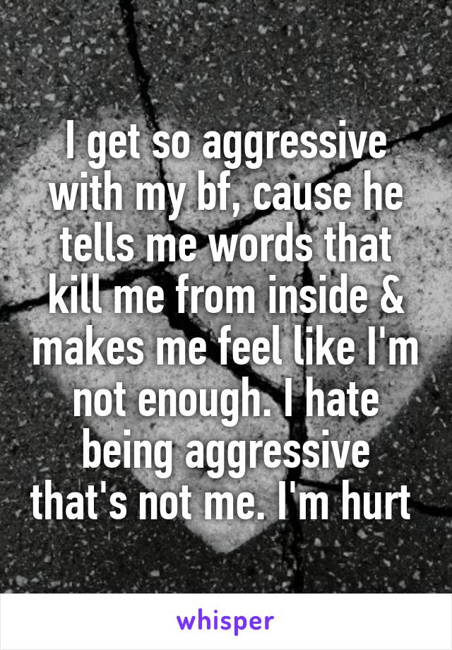 I get so aggressive with my bf, cause he tells me words that kill me from inside & makes me feel like I'm not enough. I hate being aggressive that's not me. I'm hurt 