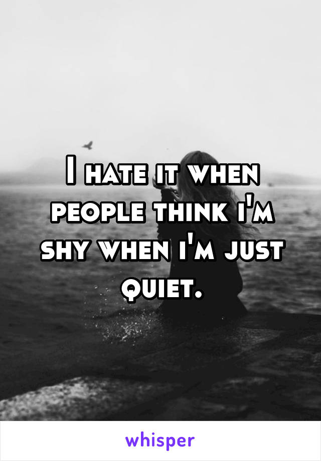 I hate it when people think i'm shy when i'm just quiet.