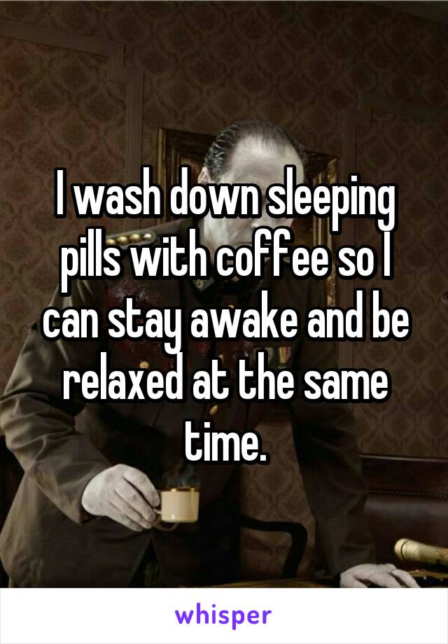 I wash down sleeping pills with coffee so I can stay awake and be relaxed at the same time.