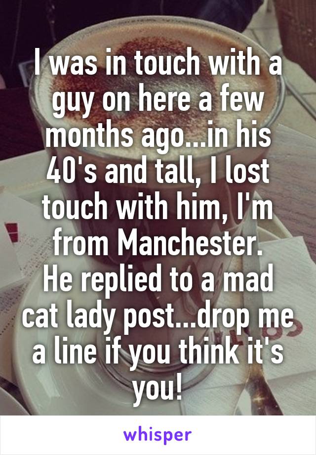 I was in touch with a guy on here a few months ago...in his 40's and tall, I lost touch with him, I'm from Manchester.
He replied to a mad cat lady post...drop me a line if you think it's you!