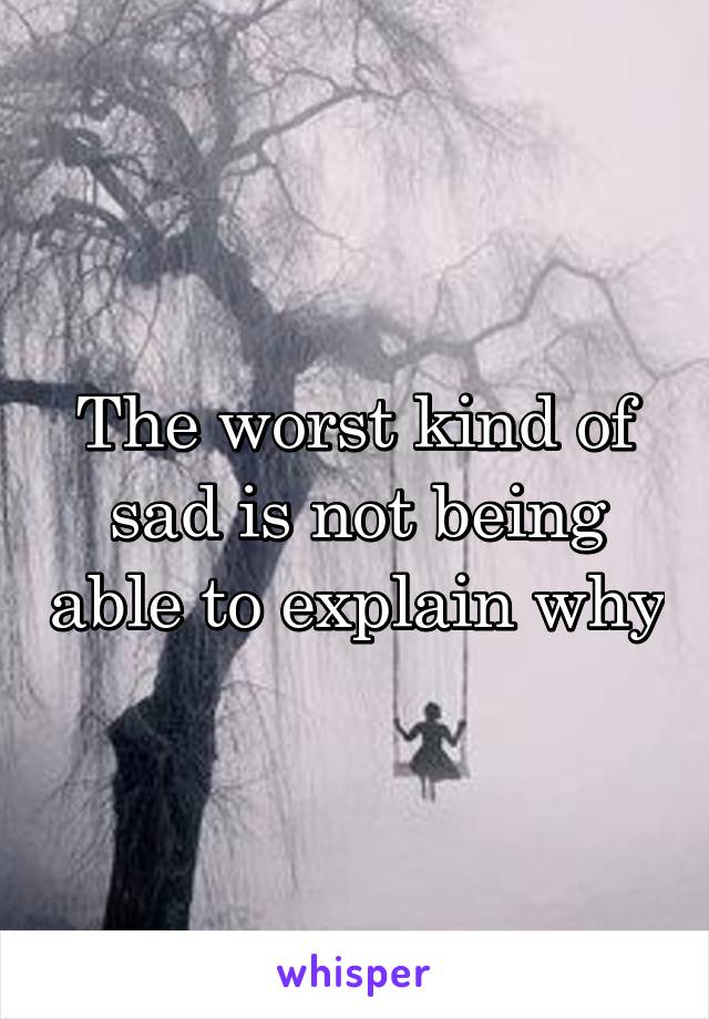 The worst kind of sad is not being able to explain why