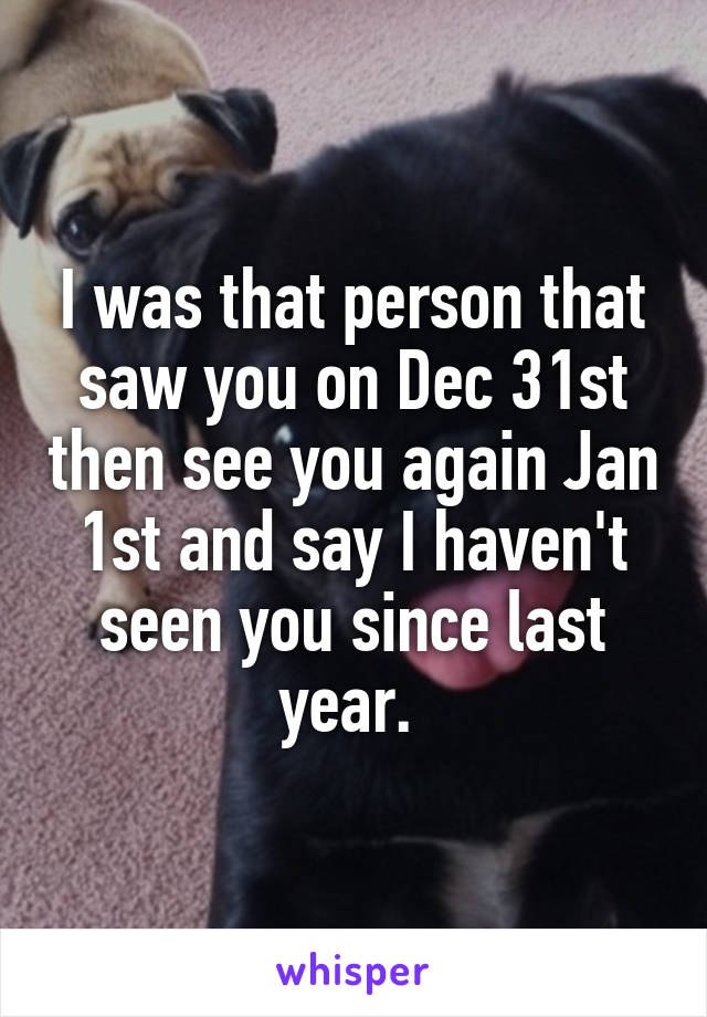 I was that person that saw you on Dec 31st then see you again Jan 1st and say I haven't seen you since last year. 