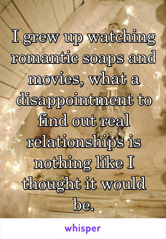I grew up watching romantic soaps and movies, what a disappointment to find out real relationships is nothing like I thought it would be.