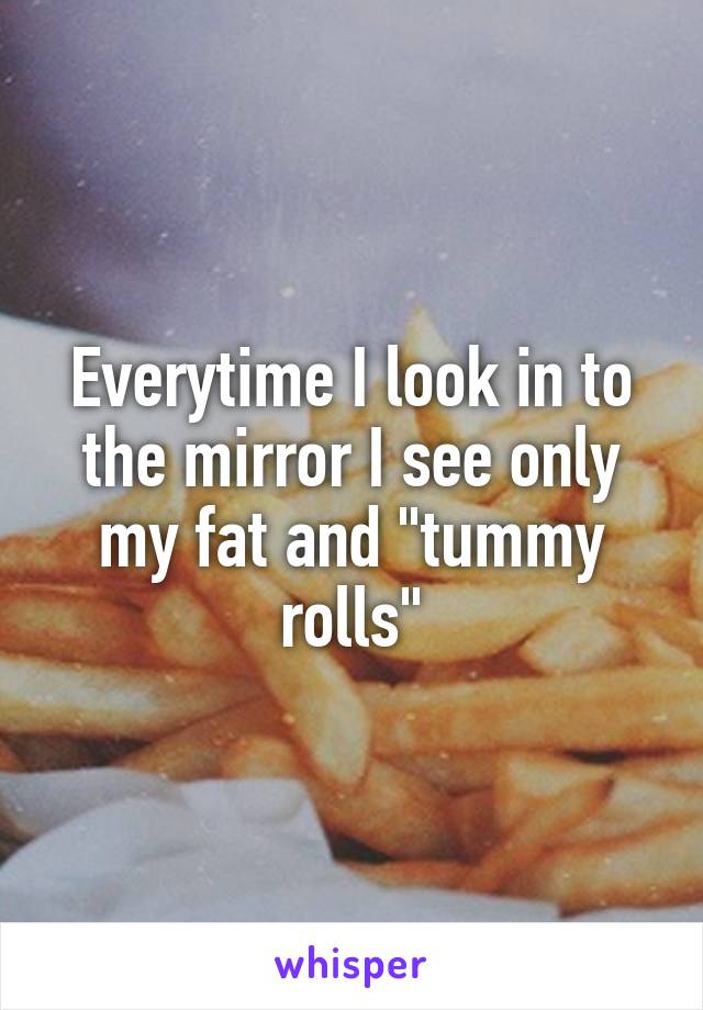 Everytime I look in to the mirror I see only my fat and "tummy rolls"