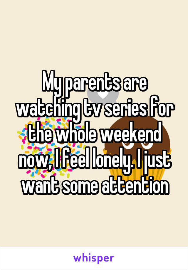 My parents are watching tv series for the whole weekend now, I feel lonely. I just want some attention