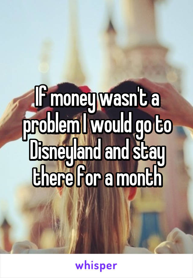 If money wasn't a problem I would go to Disneyland and stay there for a month