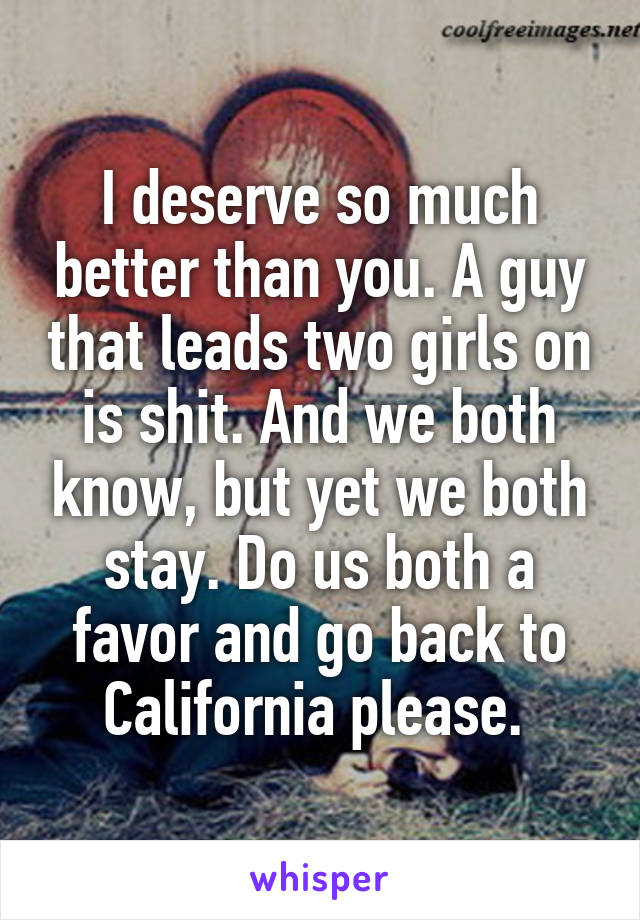I deserve so much better than you. A guy that leads two girls on is shit. And we both know, but yet we both stay. Do us both a favor and go back to California please. 