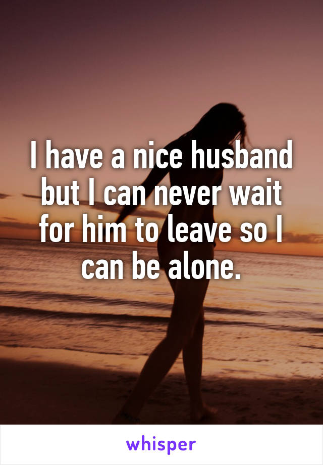 I have a nice husband but I can never wait for him to leave so I can be alone.
