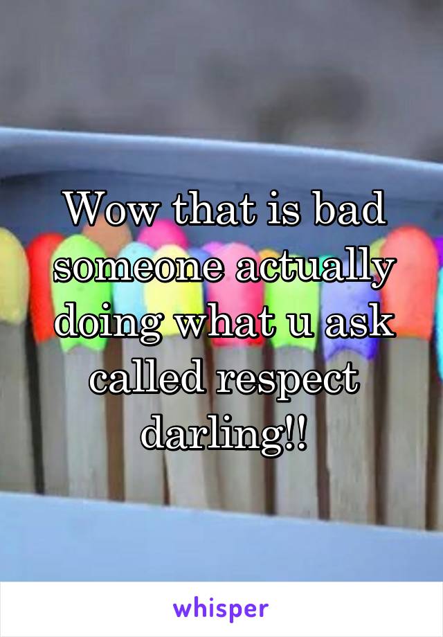 Wow that is bad someone actually doing what u ask called respect darling!!