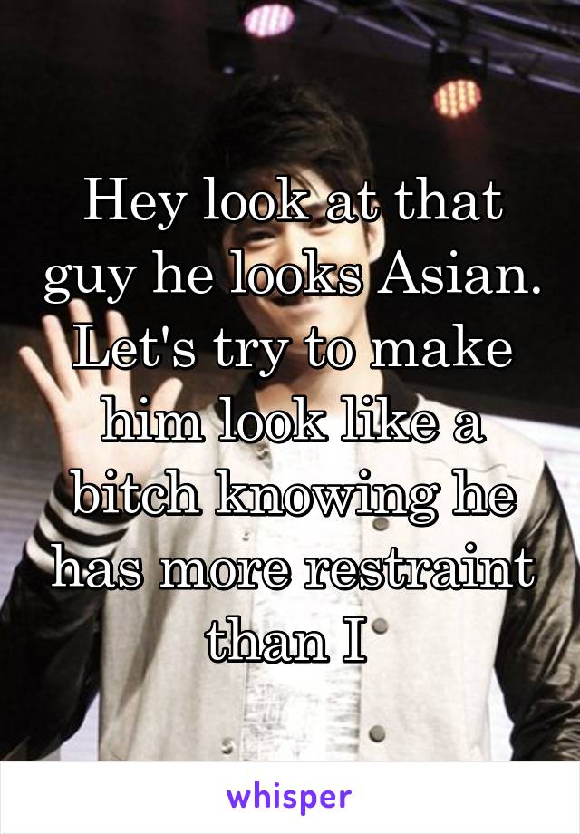 Hey look at that guy he looks Asian. Let's try to make him look like a bitch knowing he has more restraint than I 