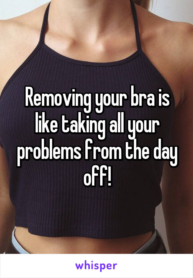 Removing your bra is like taking all your problems from the day off!