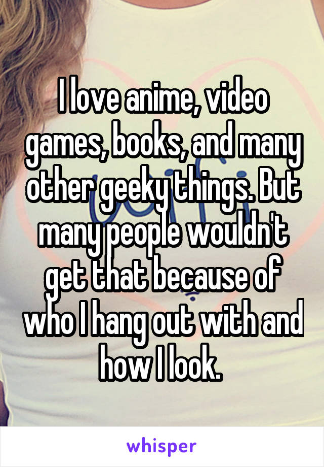 I love anime, video games, books, and many other geeky things. But many people wouldn't get that because of who I hang out with and how I look. 