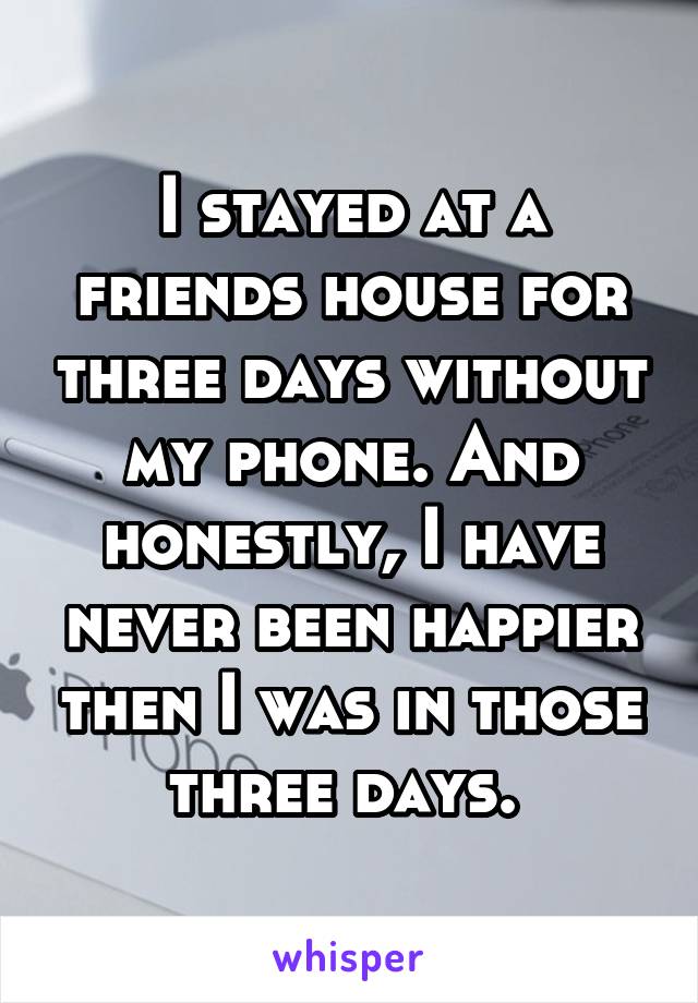 I stayed at a friends house for three days without my phone. And honestly, I have never been happier then I was in those three days. 