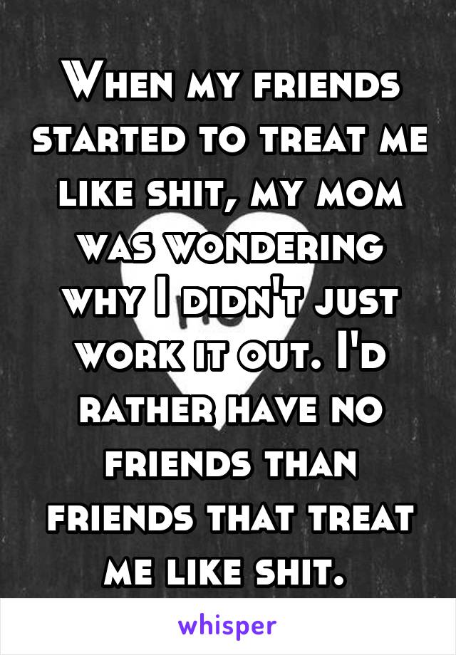 When my friends started to treat me like shit, my mom was wondering why I didn't just work it out. I'd rather have no friends than friends that treat me like shit. 