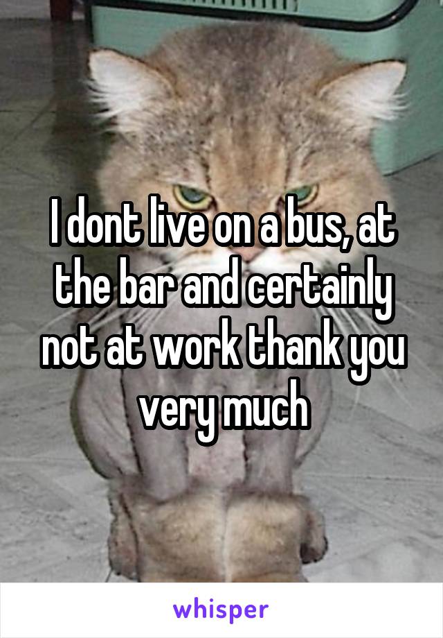I dont live on a bus, at the bar and certainly not at work thank you very much