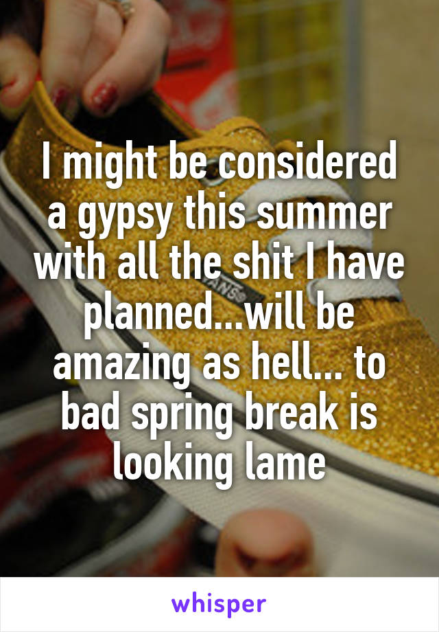 I might be considered a gypsy this summer with all the shit I have planned...will be amazing as hell... to bad spring break is looking lame