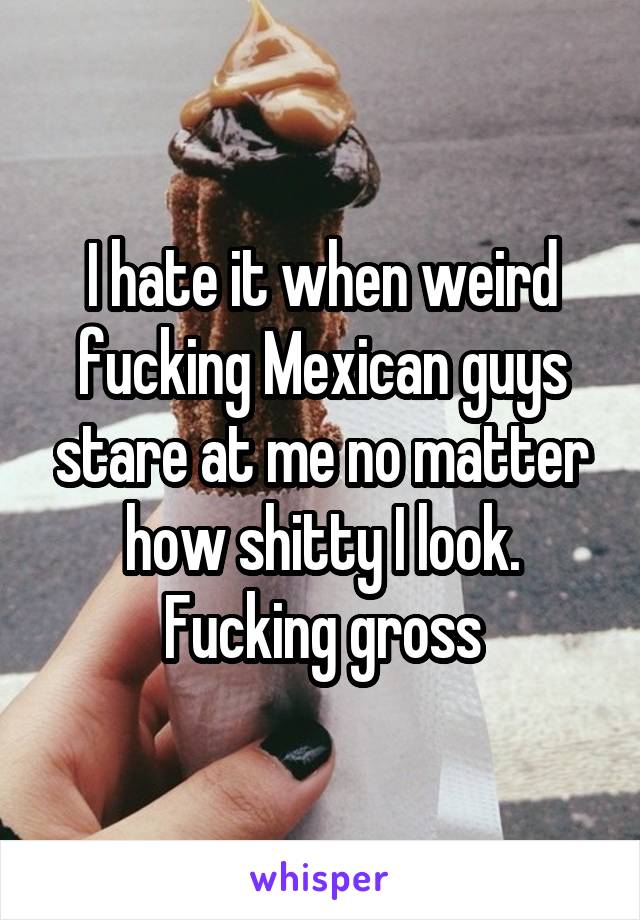I hate it when weird fucking Mexican guys stare at me no matter how shitty I look. Fucking gross