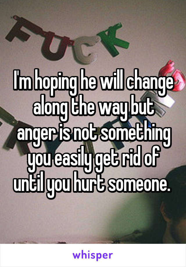 I'm hoping he will change along the way but anger is not something you easily get rid of until you hurt someone. 