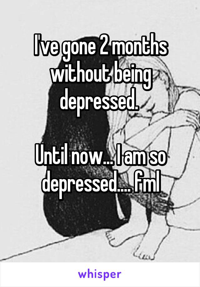 I've gone 2 months without being depressed. 

Until now... I am so depressed.... fml

