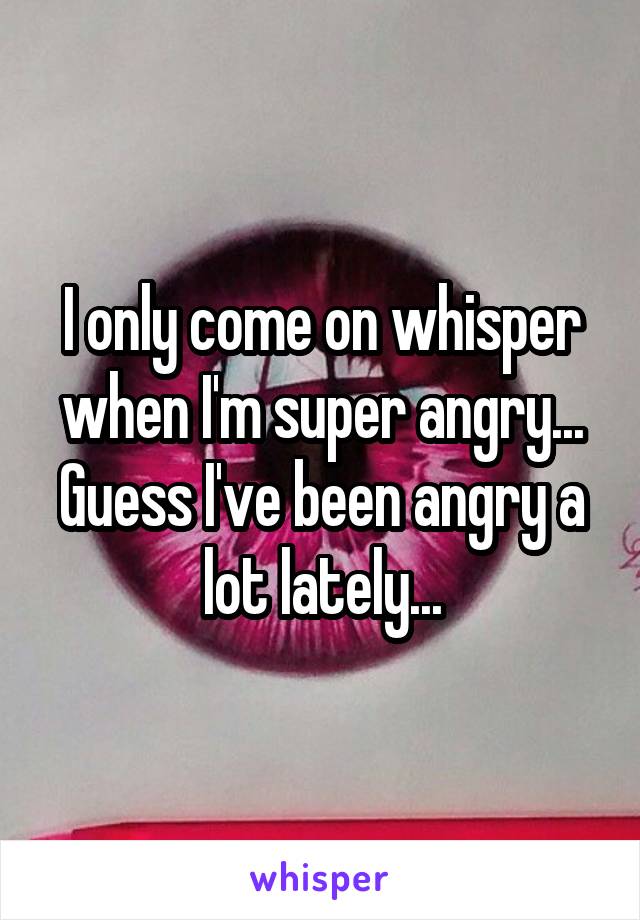 I only come on whisper when I'm super angry... Guess I've been angry a lot lately...