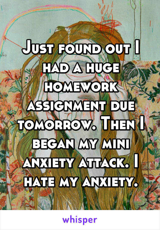Just found out I had a huge homework assignment due tomorrow. Then I began my mini anxiety attack. I hate my anxiety.