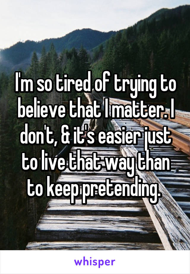 I'm so tired of trying to believe that I matter. I don't, & it's easier just to live that way than to keep pretending. 