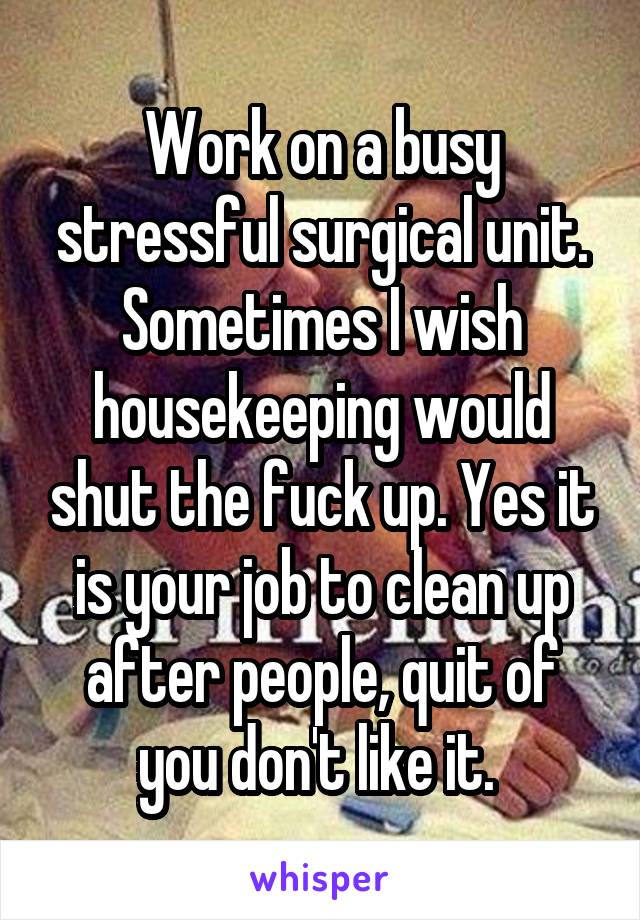 Work on a busy stressful surgical unit. Sometimes I wish housekeeping would shut the fuck up. Yes it is your job to clean up after people, quit of you don't like it. 