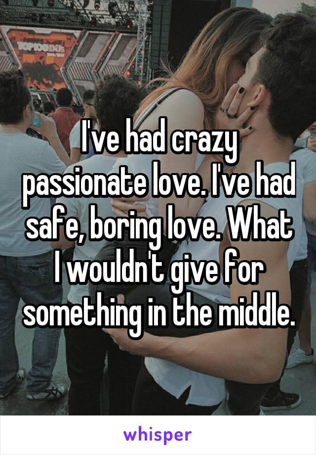 I've had crazy passionate love. I've had safe, boring love. What I wouldn't give for something in the middle.