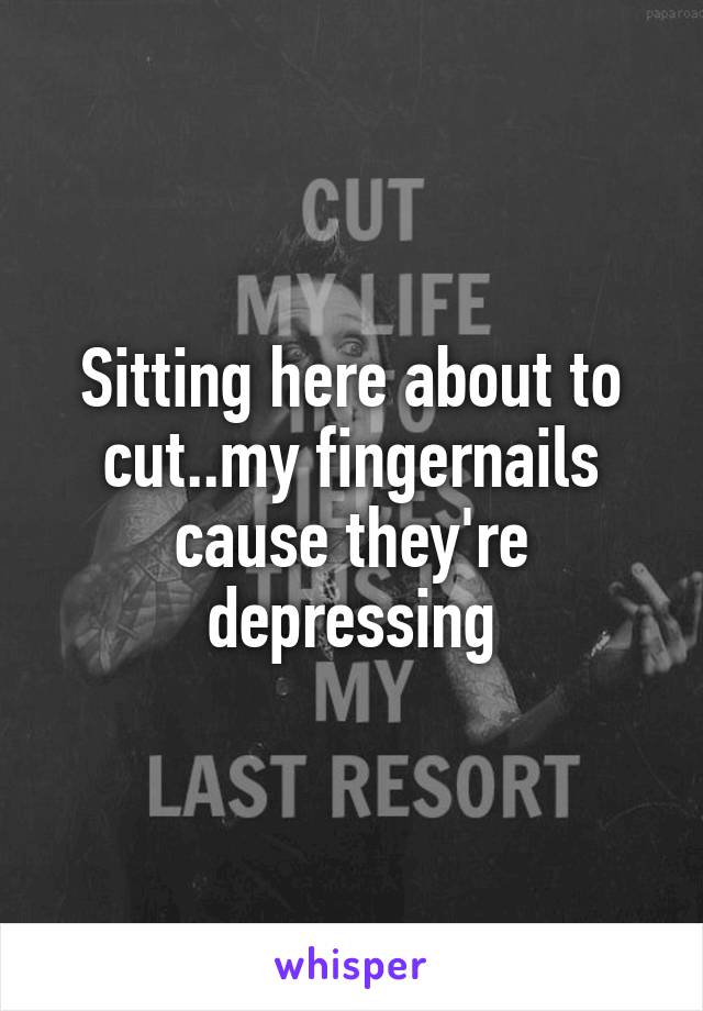 Sitting here about to cut..my fingernails cause they're depressing