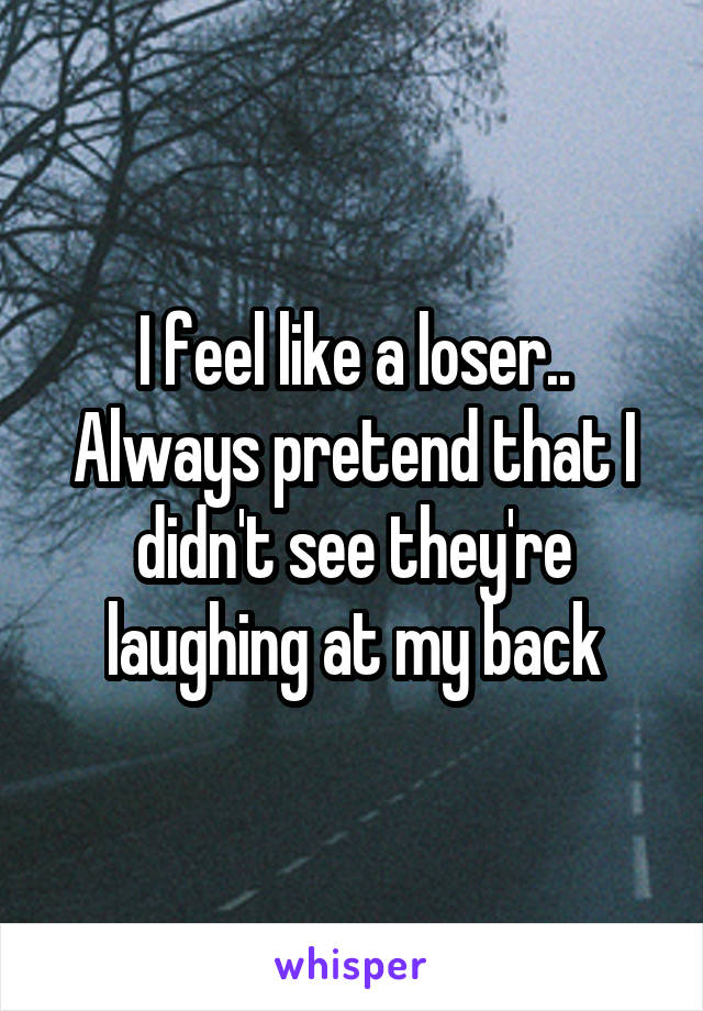 I feel like a loser..
Always pretend that I didn't see they're laughing at my back