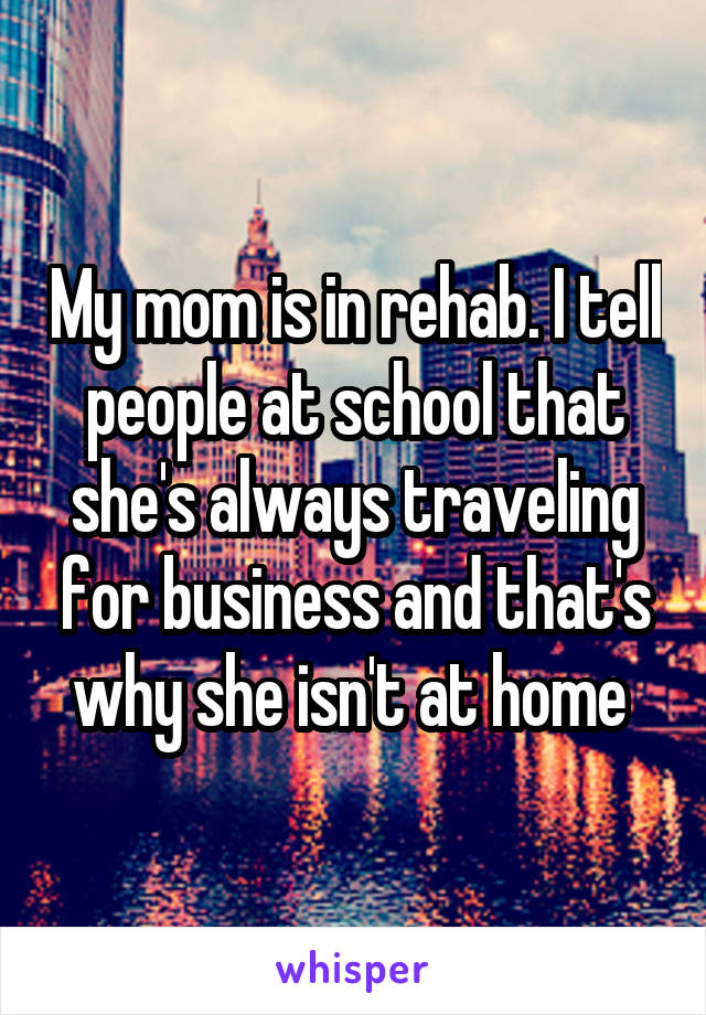 My mom is in rehab. I tell people at school that she's always traveling for business and that's why she isn't at home 