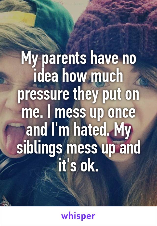 My parents have no idea how much pressure they put on me. I mess up once and I'm hated. My siblings mess up and it's ok.
