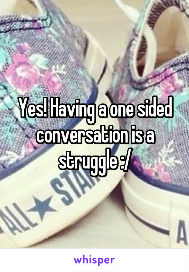 Yes! Having a one sided conversation is a struggle :/
