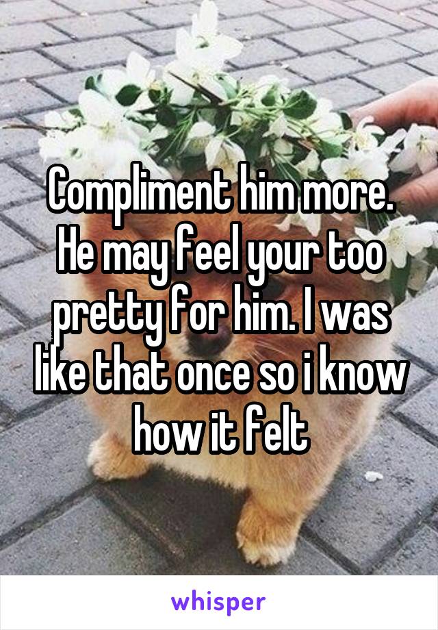 Compliment him more. He may feel your too pretty for him. I was like that once so i know how it felt